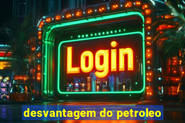 desvantagem do petroleo